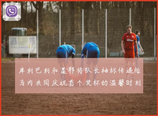 库利巴利和盖耶将队长袖标传递给马内共同庆祝首个奖杯的温馨时刻