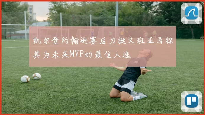 凯尔登约翰逊赛后力挺文班亚马称其为未来MVP的最佳人选