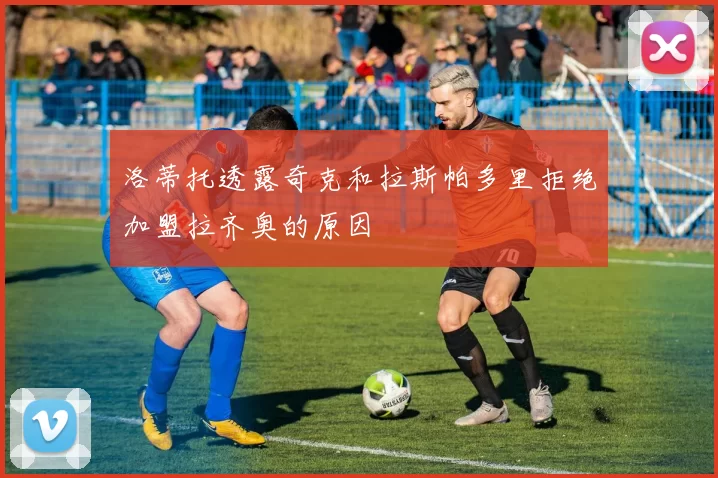洛蒂托透露奇克和拉斯帕多里拒绝加盟拉齐奥的原因