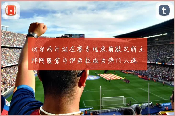 切尔西计划在赛季结束前敲定新主帅阿隆索与伊劳拉成为热门人选