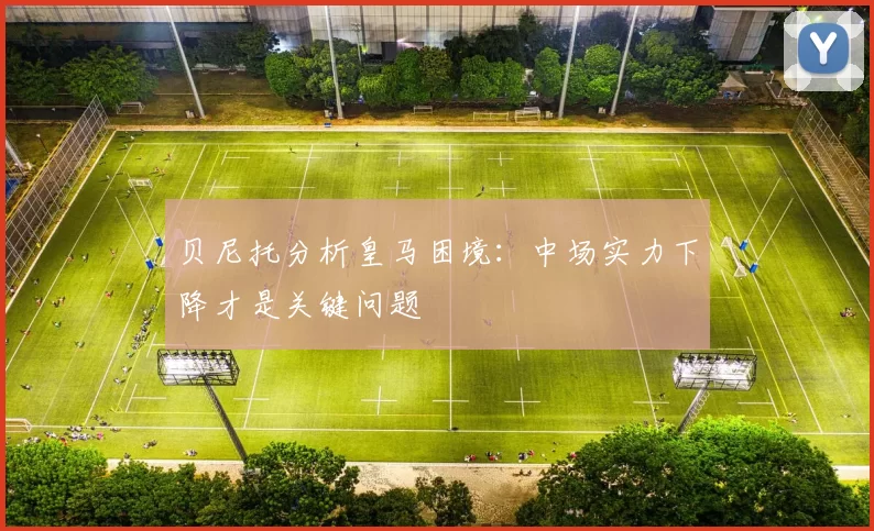 贝尼托分析皇马困境：中场实力下降才是关键问题
