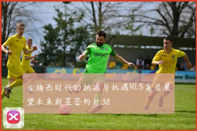 后梅西时代的挑战与机遇MLS高层展望未来新星签约计划