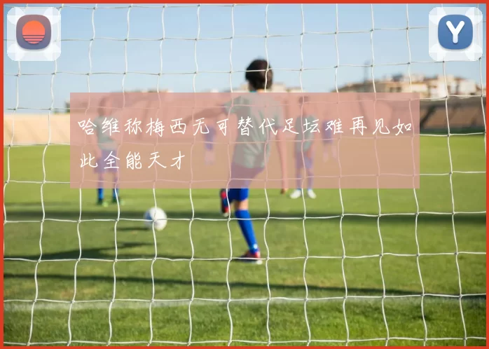 哈维称梅西无可替代足坛难再见如此全能天才